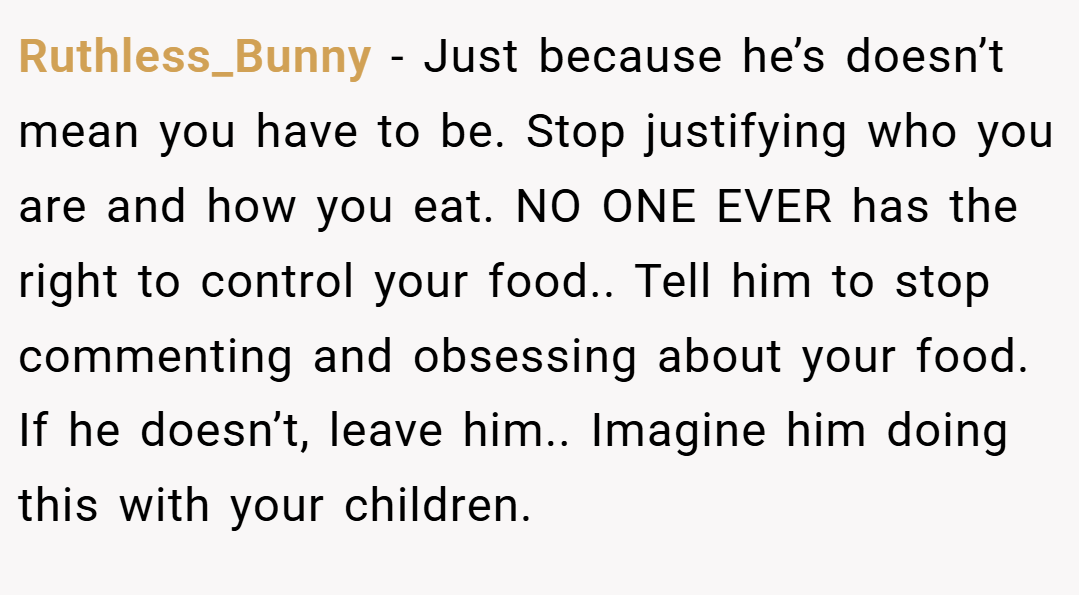 Ruthless_Bunny − Just because he’s doesn’t mean you have to be. Stop justifying who you are and how you eat. NO ONE EVER has the right to control your food.. Tell him to stop commenting and obsessing about your food. If he doesn’t, leave him.. Imagine him doing this with your children.