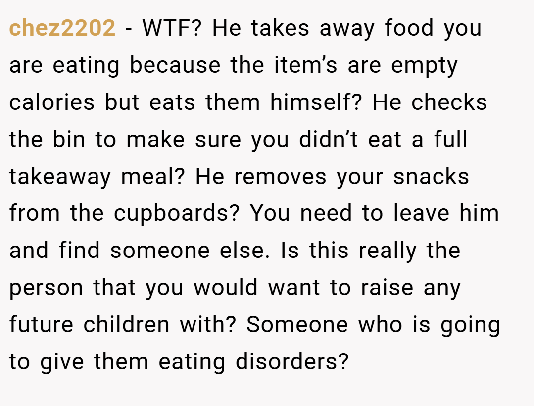chez2202 − WTF? He takes away food you are eating because the item’s are empty calories but eats them himself? He checks the bin to make sure you didn’t eat a full takeaway meal? He removes your snacks from the cupboards? You need to leave him and find someone else. Is this really the person that you would want to raise any future children with? Someone who is going to give them eating disorders?