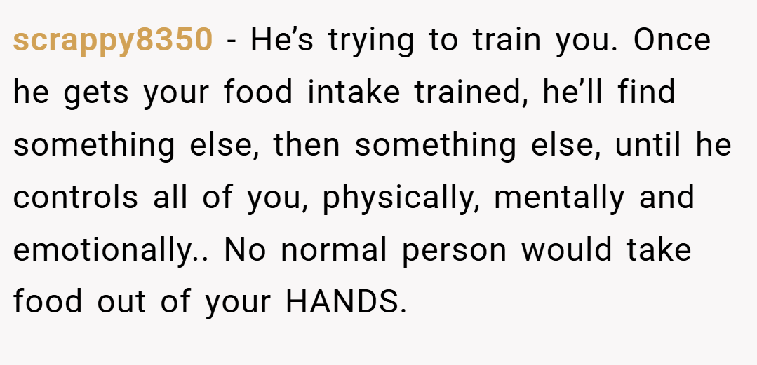 scrappy8350 − He’s trying to train you. Once he gets your food intake trained, he’ll find something else, then something else, until he controls all of you, physically, mentally and emotionally.. No normal person would take food out of your HANDS.