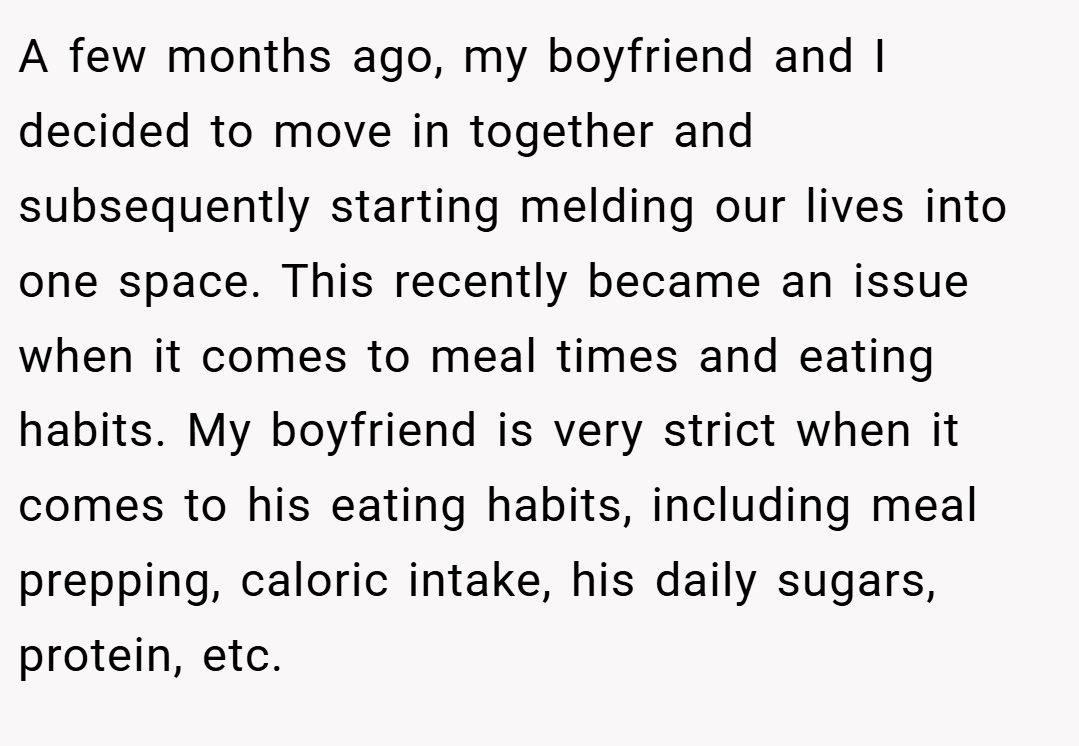 A few months ago, my boyfriend and I decided to move in together and subsequently starting melding our lives into one space. This recently became an issue when it comes to meal times and eating habits. My boyfriend is very strict when it comes to his eating habits, including meal prepping, caloric intake, his daily sugars, protein, etc.