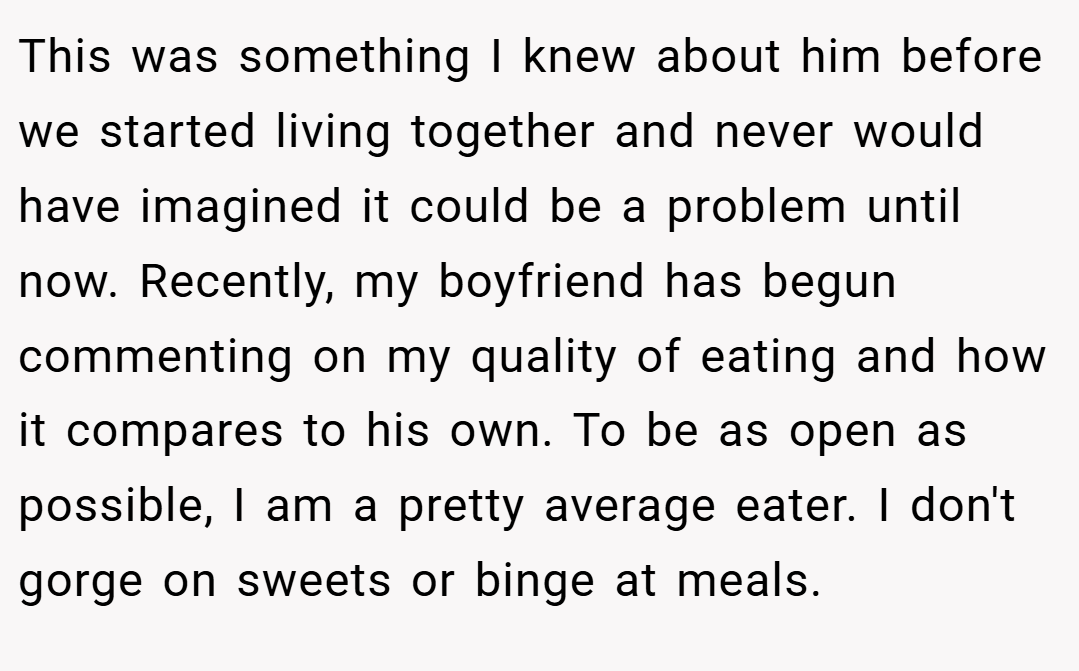 This was something I knew about him before we started living together and never would have imagined it could be a problem until now. Recently, my boyfriend has begun commenting on my quality of eating and how it compares to his own. To be as open as possible, I am a pretty average eater. I don't gorge on sweets or binge at meals.