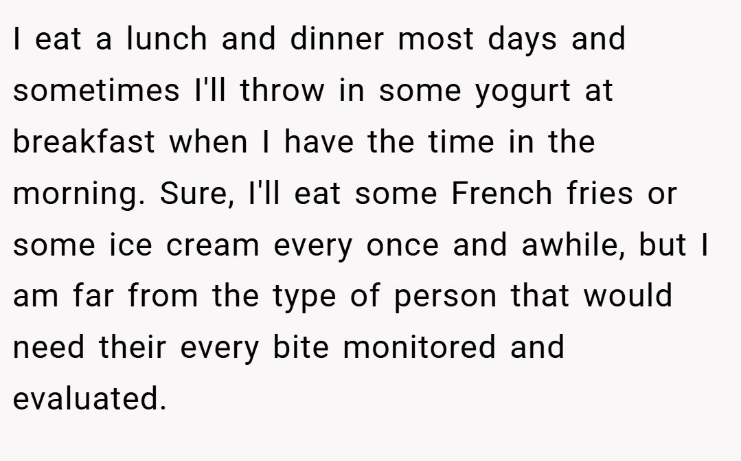 I eat a lunch and dinner most days and sometimes I'll throw in some yogurt at breakfast when I have the time in the morning. Sure, I'll eat some French fries or some ice cream every once and awhile, but I am far from the type of person that would need their every bite monitored and evaluated.