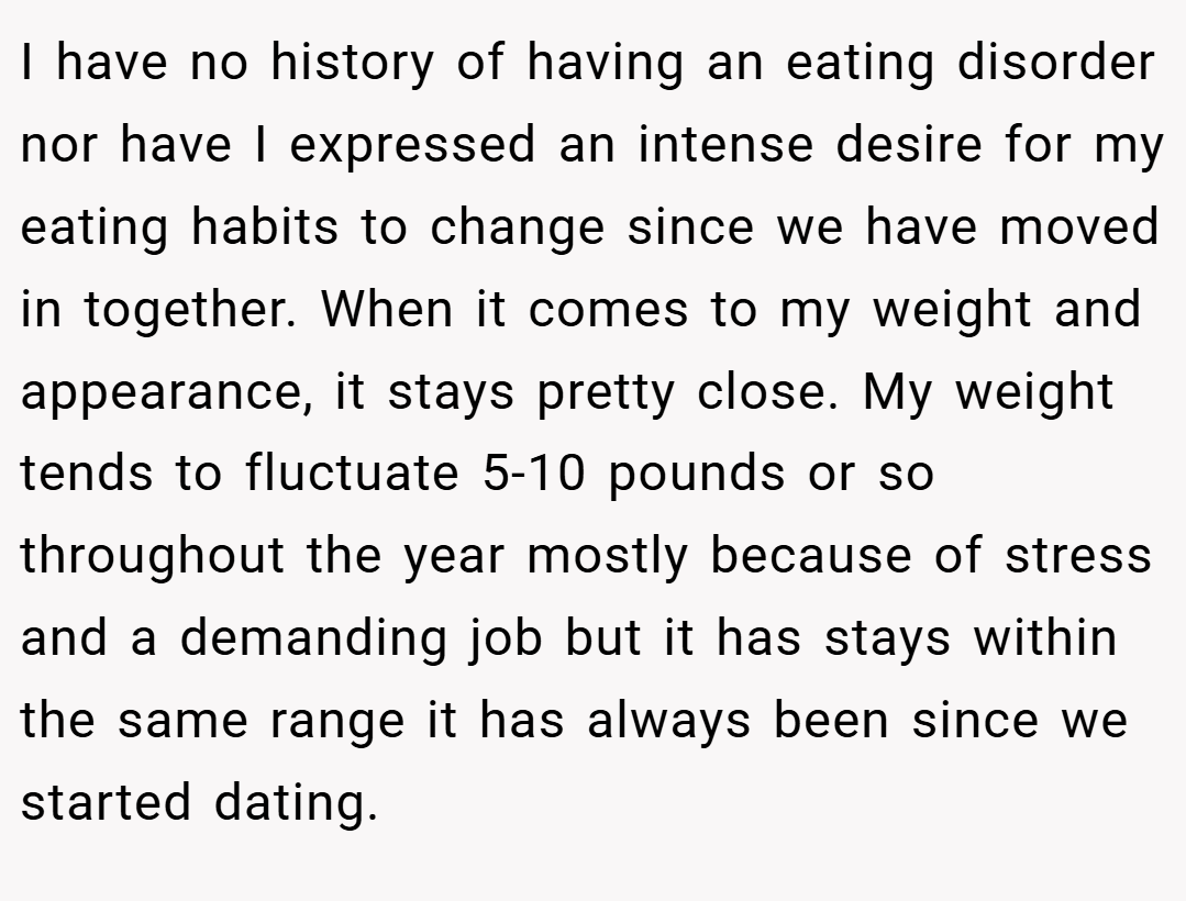 I have no history of having an eating disorder nor have I expressed an intense desire for my eating habits to change since we have moved in together. When it comes to my weight and appearance, it stays pretty close. My weight tends to fluctuate 5-10 pounds or so throughout the year mostly because of stress and a demanding job but it has stays within the same range it has always been since we started dating.