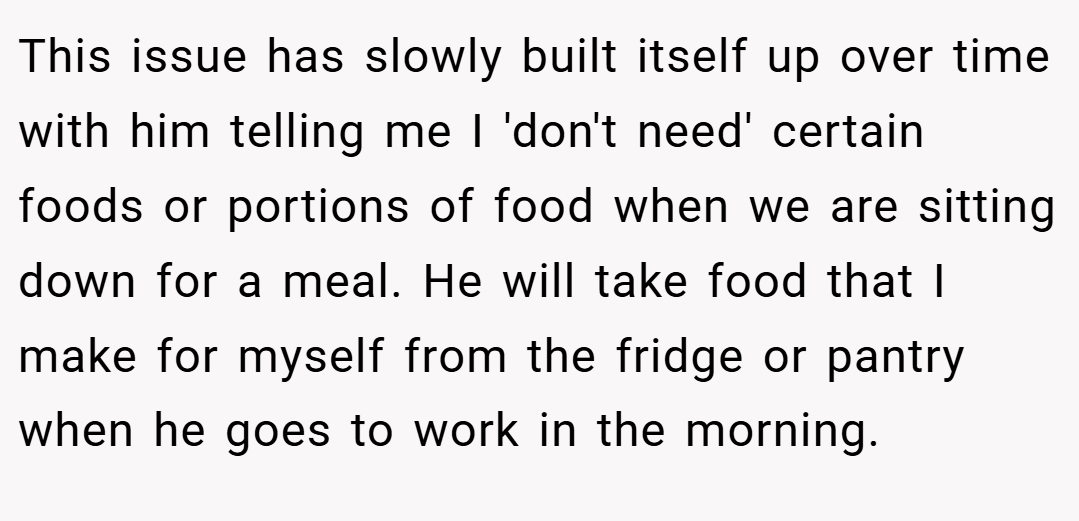 This issue has slowly built itself up over time with him telling me I 'don't need' certain foods or portions of food when we are sitting down for a meal. He will take food that I make for myself from the fridge or pantry when he goes to work in the morning.