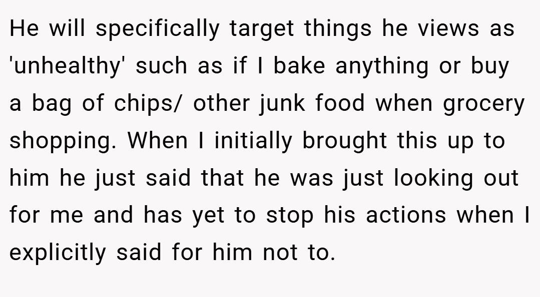 He will specifically target things he views as 'unhealthy' such as if I bake anything or buy a bag of chips/ other junk food when grocery shopping. When I initially brought this up to him he just said that he was just looking out for me and has yet to stop his actions when I explicitly said for him not to.