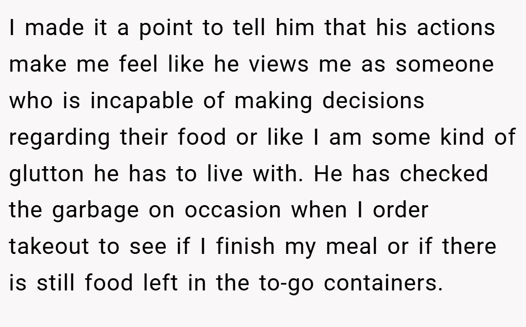 I made it a point to tell him that his actions make me feel like he views me as someone who is incapable of making decisions regarding their food or like I am some kind of glutton he has to live with. He has checked the garbage on occasion when I order takeout to see if I finish my meal or if there is still food left in the to-go containers.