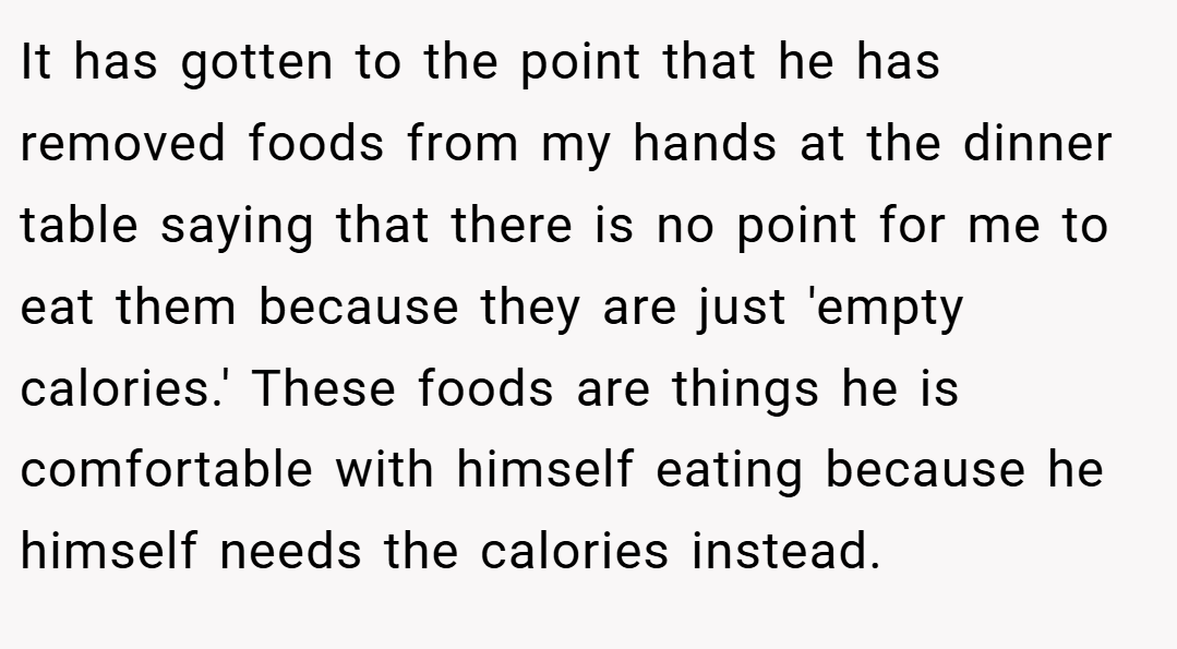 It has gotten to the point that he has removed foods from my hands at the dinner table saying that there is no point for me to eat them because they are just 'empty calories.' These foods are things he is comfortable with himself eating because he himself needs the calories instead.