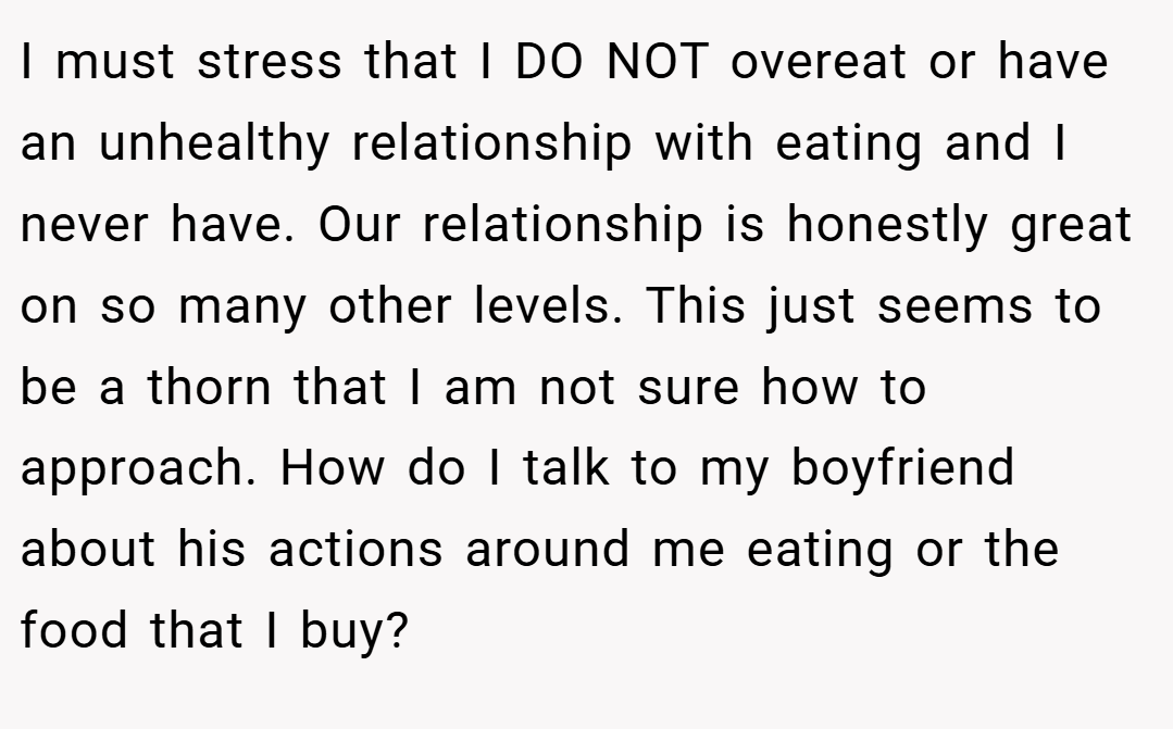 I must stress that I DO NOT overeat or have an unhealthy relationship with eating and I never have. Our relationship is honestly great on so many other levels. This just seems to be a thorn that I am not sure how to approach. How do I talk to my boyfriend about his actions around me eating or the food that I buy?