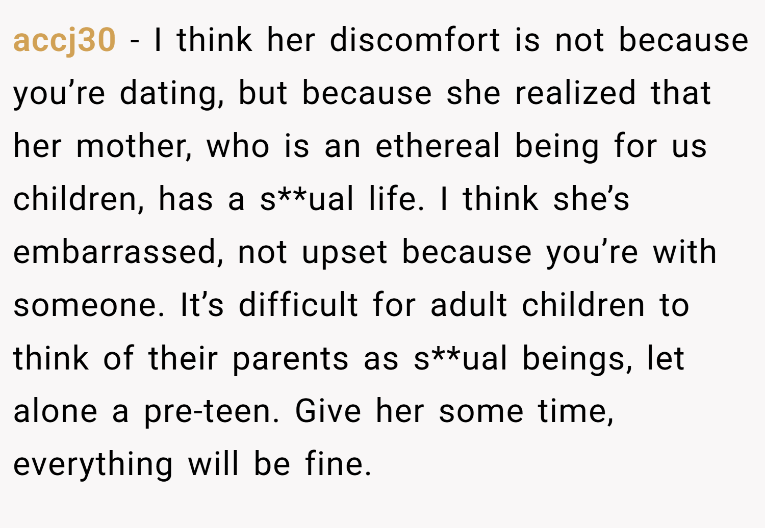 accj30 − I think her discomfort is not because you’re dating, but because she realized that her mother, who is an ethereal being for us children, has a s**ual life. I think she’s embarrassed, not upset because you’re with someone. It’s difficult for adult children to think of their parents as s**ual beings, let alone a pre-teen. Give her some time, everything will be fine.