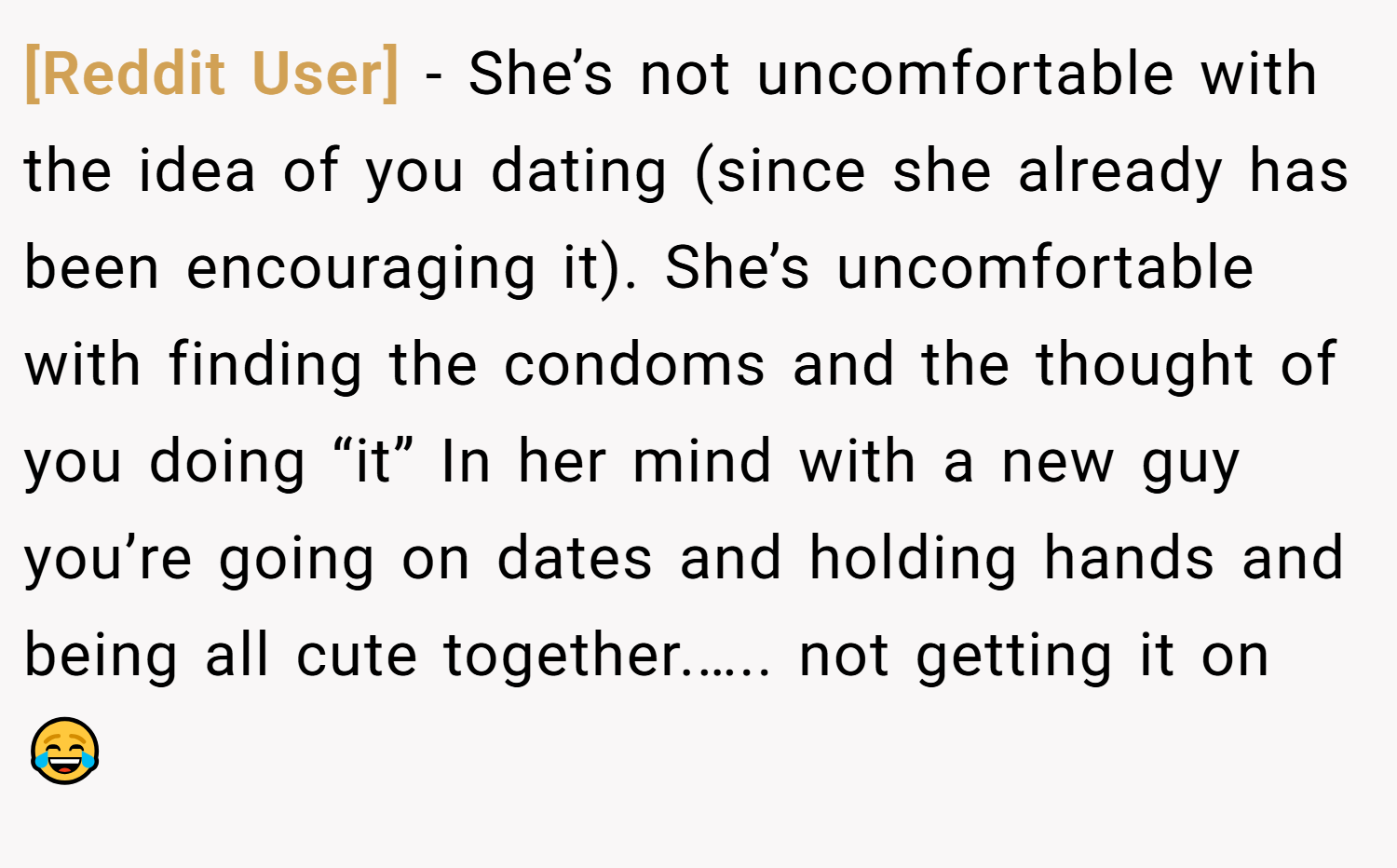 [Reddit User] − She’s not uncomfortable with the idea of you dating (since she already has been encouraging it). She’s uncomfortable with finding the condoms and the thought of you doing “it” In her mind with a new guy you’re going on dates and holding hands and being all cute together.….. not getting it on 😂