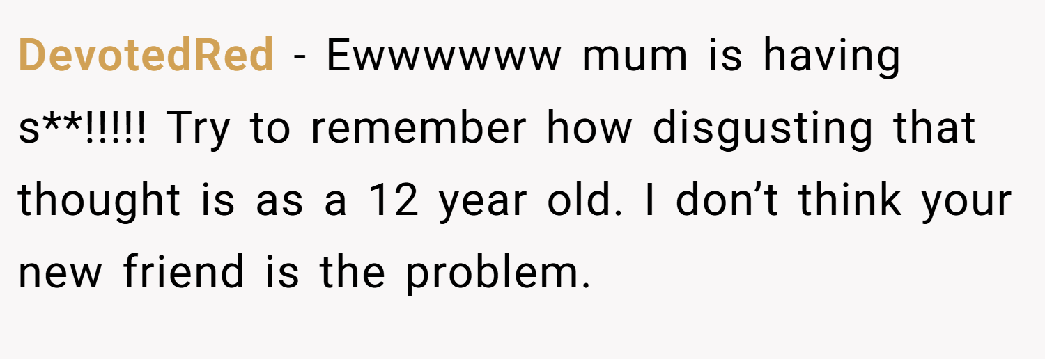 DevotedRed − Ewwwwww mum is having s**!!!!! Try to remember how disgusting that thought is as a 12 year old. I don’t think your new friend is the problem.