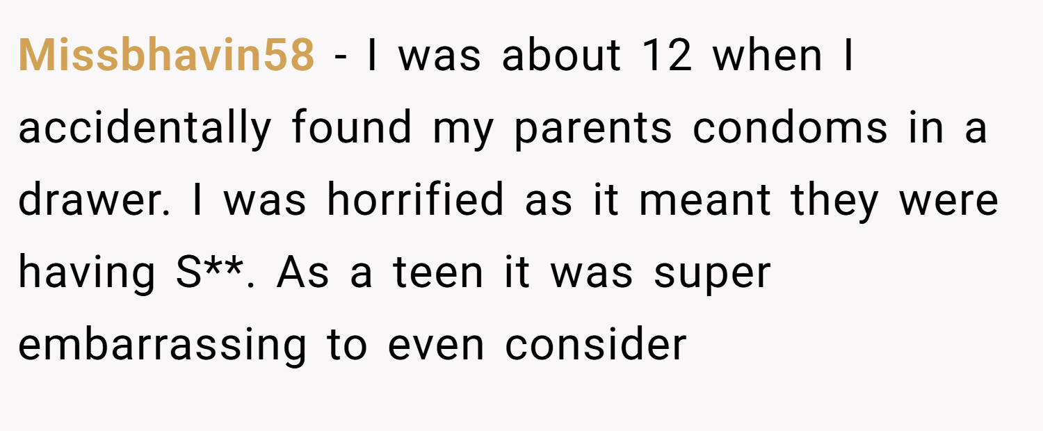 Missbhavin58 − I was about 12 when I accidentally found my parents condoms in a drawer. I was horrified as it meant they were having S**. As a teen it was super embarrassing to even consider