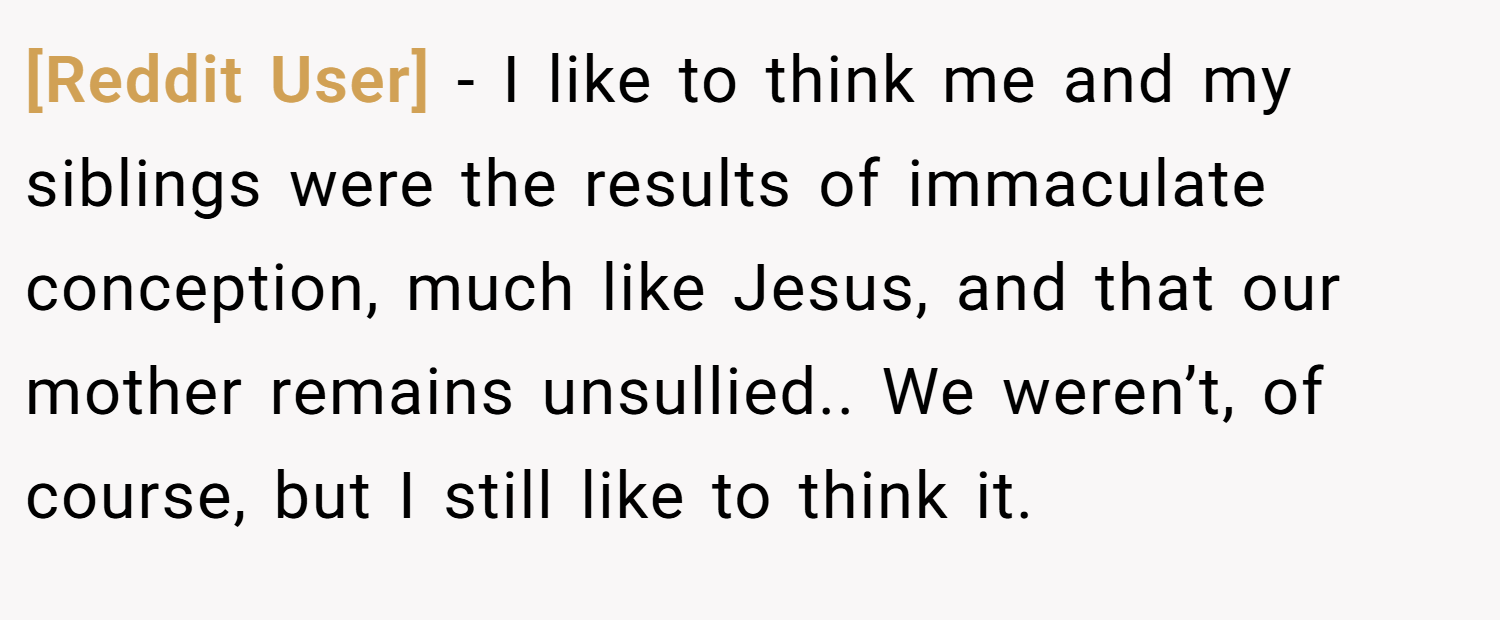 [Reddit User] − I like to think me and my siblings were the results of immaculate conception, much like Jesus, and that our mother remains unsullied.. We weren’t, of course, but I still like to think it.