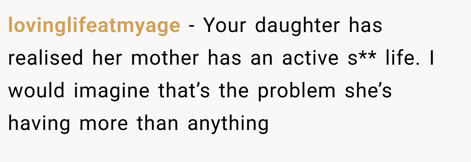 lovinglifeatmyage − Your daughter has realised her mother has an active s** life. I would imagine that’s the problem she’s having more than anything