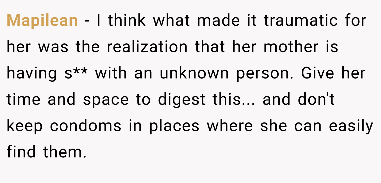 Mapilean − I think what made it traumatic for her was the realization that her mother is having s** with an unknown person. Give her time and space to digest this... and don't keep condoms in places where she can easily find them.