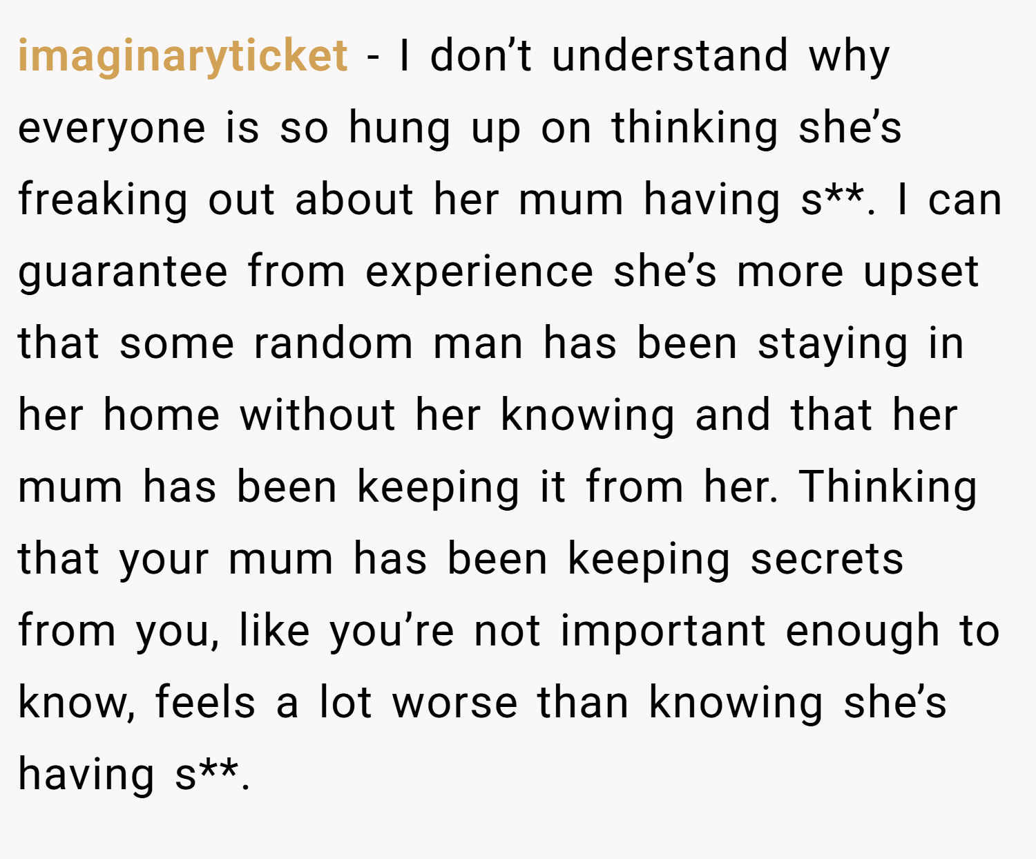 imaginaryticket − I don’t understand why everyone is so hung up on thinking she’s freaking out about her mum having s**. I can guarantee from experience she’s more upset that some random man has been staying in her home without her knowing and that her mum has been keeping it from her. Thinking that your mum has been keeping secrets from you, like you’re not important enough to know, feels a lot worse than knowing she’s having s**.