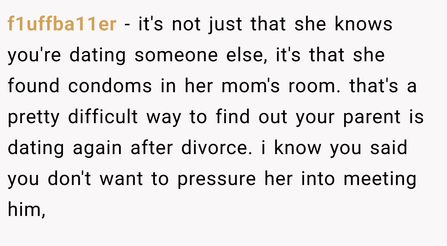 f1uffba11er − it's not just that she knows you're dating someone else, it's that she found condoms in her mom's room. that's a pretty difficult way to find out your parent is dating again after divorce. i know you said you don't want to pressure her into meeting him,