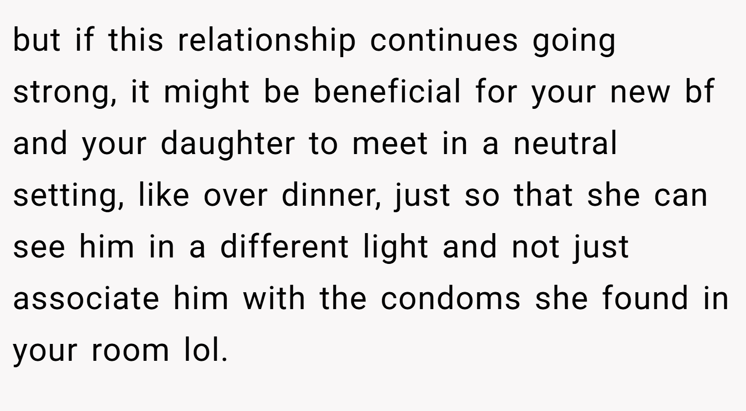 but if this relationship continues going strong, it might be beneficial for your new bf and your daughter to meet in a neutral setting, like over dinner, just so that she can see him in a different light and not just associate him with the condoms she found in your room lol.