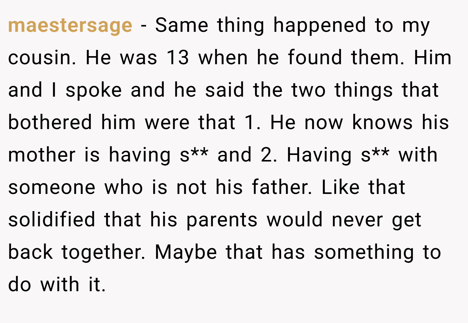 maestersage − Same thing happened to my cousin. He was 13 when he found them. Him and I spoke and he said the two things that bothered him were that 1. He now knows his mother is having s** and 2. Having s** with someone who is not his father. Like that solidified that his parents would never get back together. Maybe that has something to do with it.