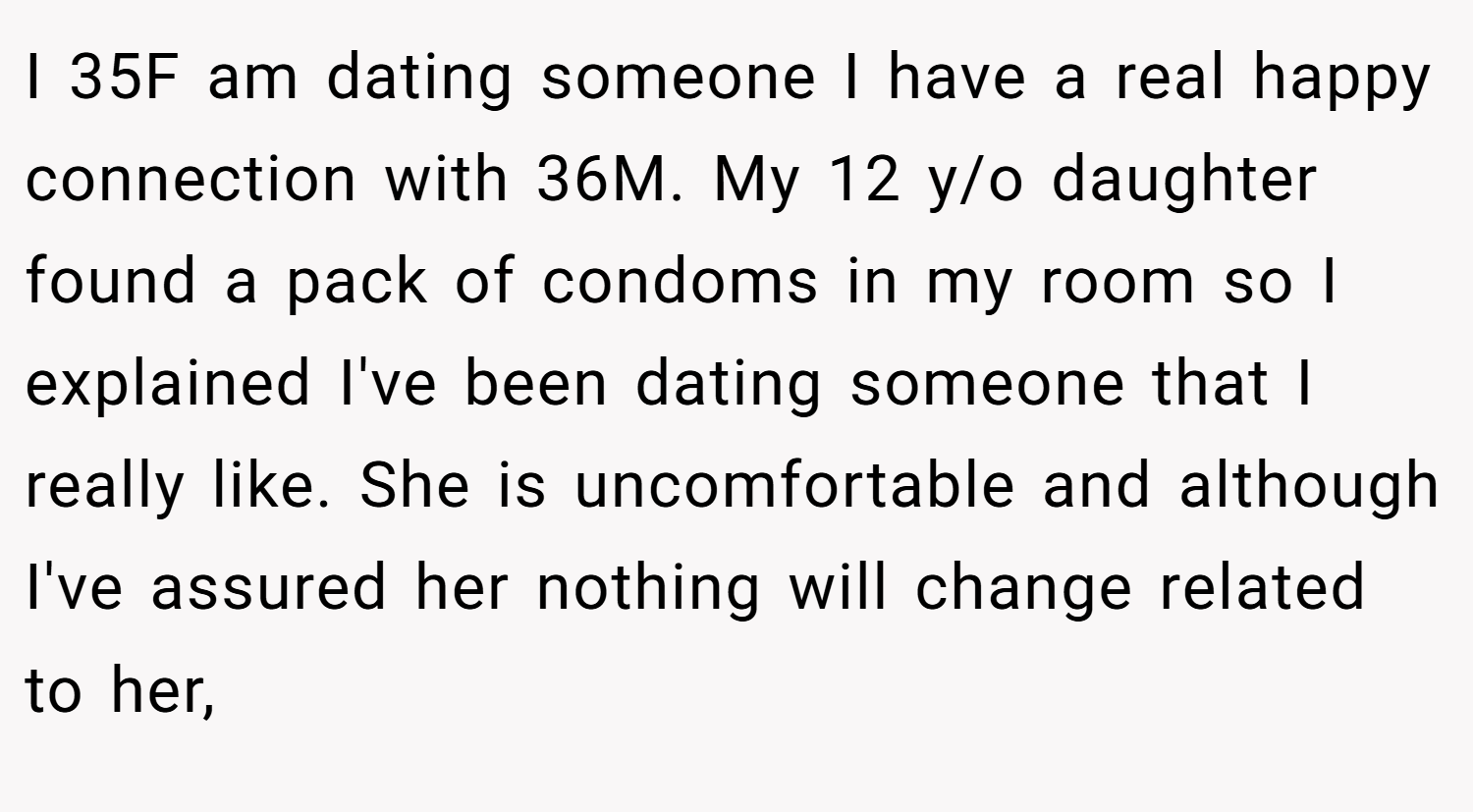 I 35F am dating someone I have a real happy connection with 36M. My 12 y/o daughter found a pack of condoms in my room so I explained I've been dating someone that I really like. She is uncomfortable and although I've assured her nothing will change related to her,