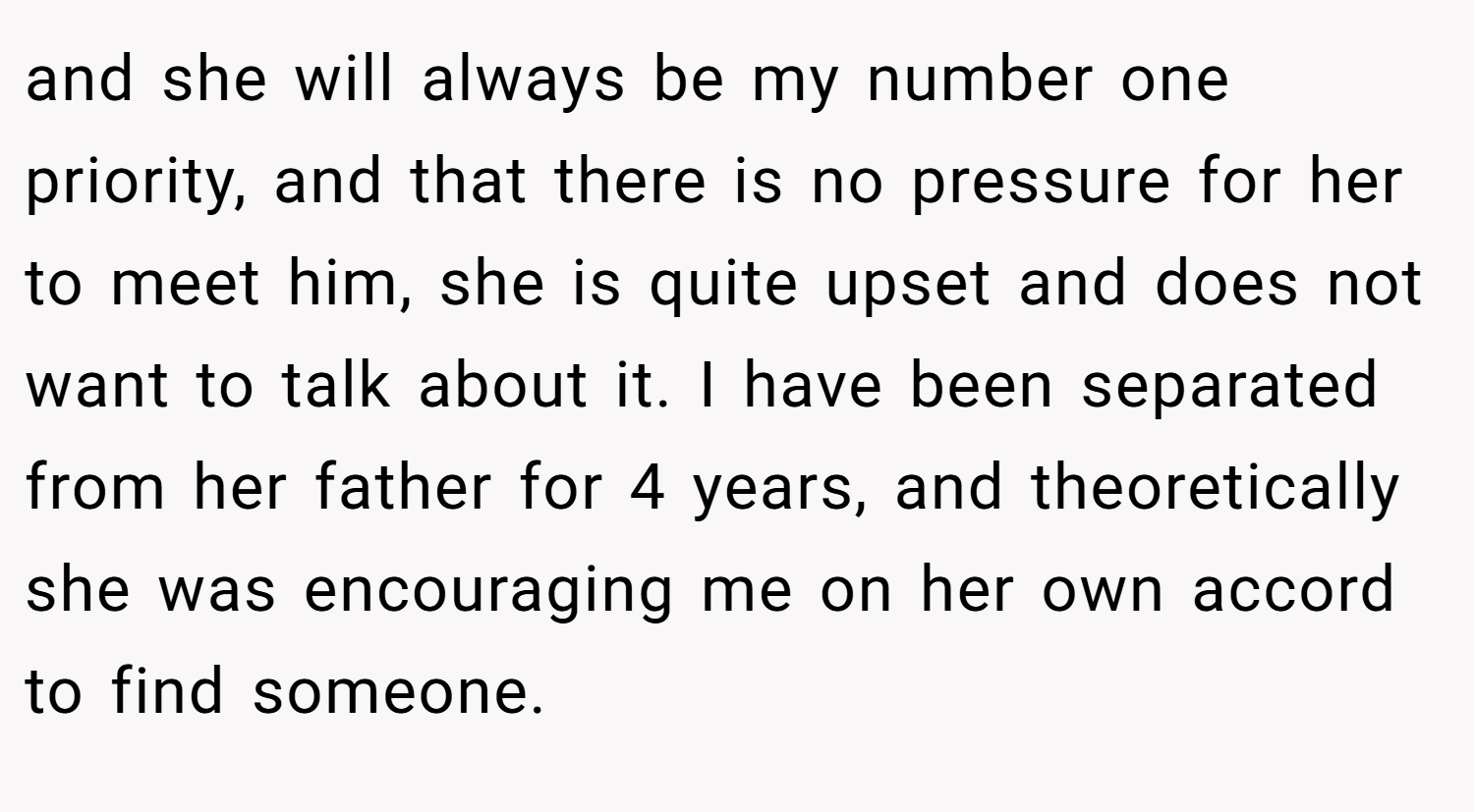 and she will always be my number one priority, and that there is no pressure for her to meet him, she is quite upset and does not want to talk about it. I have been separated from her father for 4 years, and theoretically she was encouraging me on her own accord to find someone.