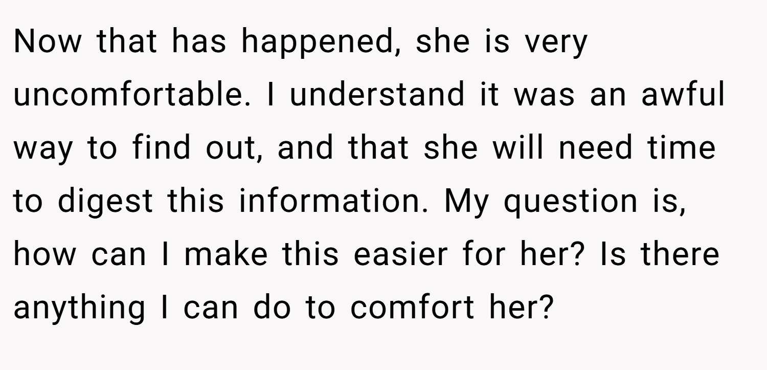 Now that has happened, she is very uncomfortable. I understand it was an awful way to find out, and that she will need time to digest this information. My question is, how can I make this easier for her? Is there anything I can do to comfort her?