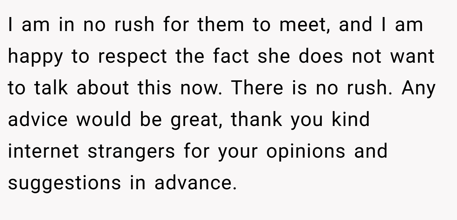 I am in no rush for them to meet, and I am happy to respect the fact she does not want to talk about this now. There is no rush. Any advice would be great, thank you kind internet strangers for your opinions and suggestions in advance.