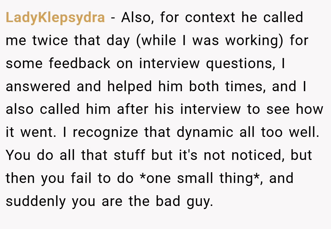 LadyKlepsydra − Also, for context he called me twice that day (while I was working) for some feedback on interview questions, I answered and helped him both times, and I also called him after his interview to see how it went. I recognize that dynamic all too well. You do all that stuff but it's not noticed, but then you fail to do *one small thing*, and suddenly you are the bad guy.