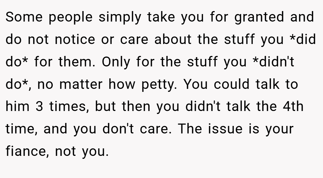 Some people simply take you for granted and do not notice or care about the stuff you *did do* for them. Only for the stuff you *didn't do*, no matter how petty. You could talk to him 3 times, but then you didn't talk the 4th time, and you don't care. The issue is your fiance, not you.