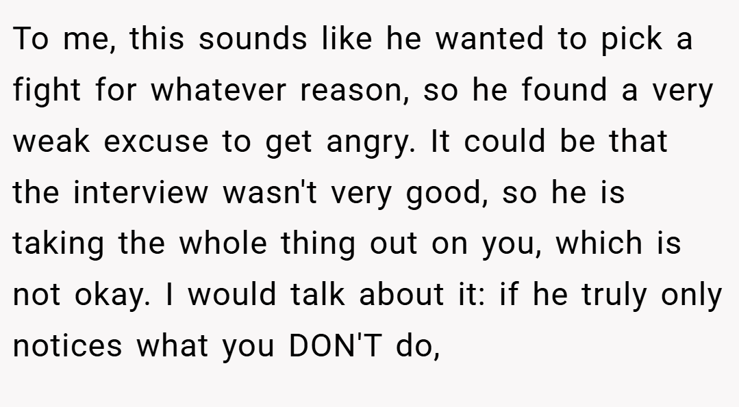 To me, this sounds like he wanted to pick a fight for whatever reason, so he found a very weak excuse to get angry. It could be that the interview wasn't very good, so he is taking the whole thing out on you, which is not okay. I would talk about it: if he truly only notices what you DON'T do,