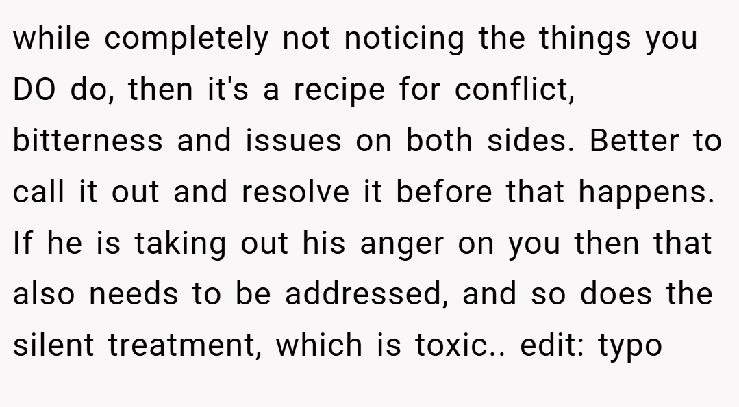 while completely not noticing the things you DO do, then it's a recipe for conflict, bitterness and issues on both sides. Better to call it out and resolve it before that happens. If he is taking out his anger on you then that also needs to be addressed, and so does the silent treatment, which is toxic.. edit: typo