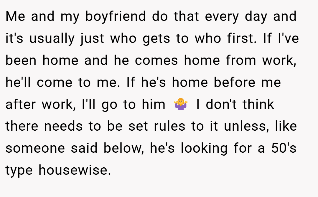 Me and my boyfriend do that every day and it's usually just who gets to who first. If I've been home and he comes home from work, he'll come to me. If he's home before me after work, I'll go to him 🤷‍♀️ I don't think there needs to be set rules to it unless, like someone said below, he's looking for a 50's type housewise.