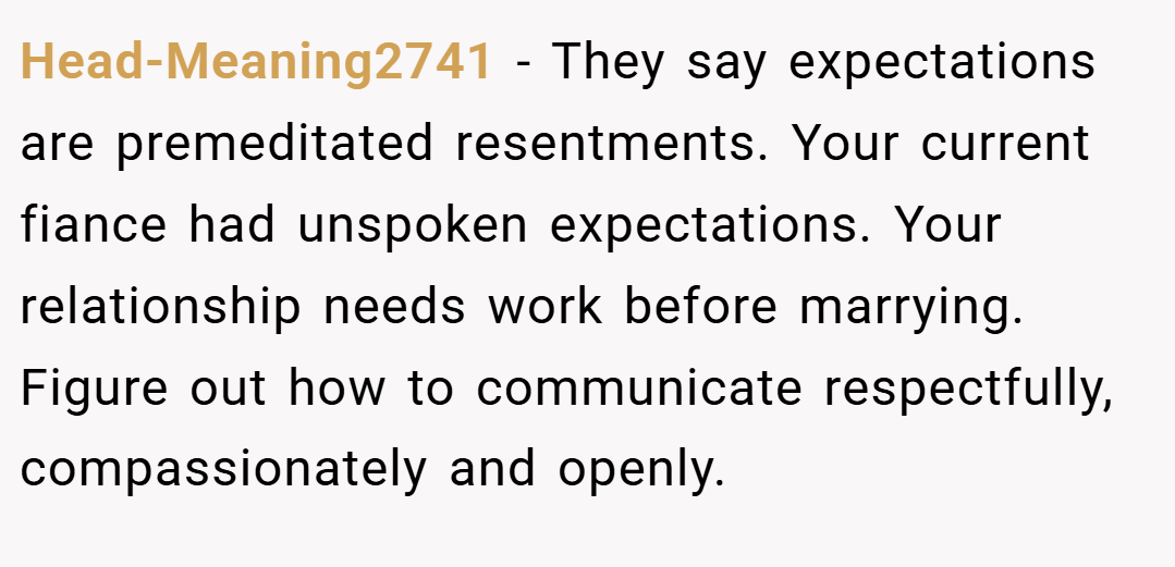 Head-Meaning2741 − They say expectations are premeditated resentments. Your current fiance had unspoken expectations. Your relationship needs work before marrying. Figure out how to communicate respectfully, compassionately and openly.