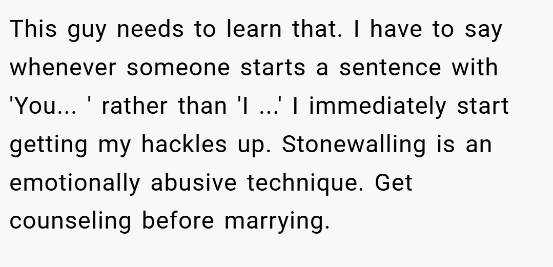 This guy needs to learn that. I have to say whenever someone starts a sentence with 'You... ' rather than 'I ...' I immediately start getting my hackles up. Stonewalling is an emotionally abusive technique. Get counseling before marrying.