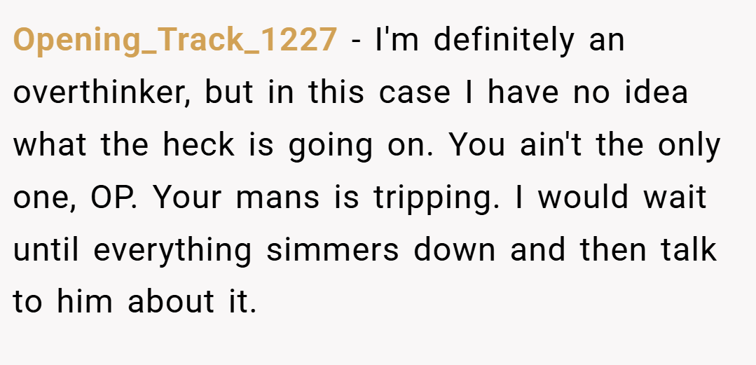 Opening_Track_1227 − I'm definitely an overthinker, but in this case I have no idea what the heck is going on. You ain't the only one, OP. Your mans is tripping. I would wait until everything simmers down and then talk to him about it.