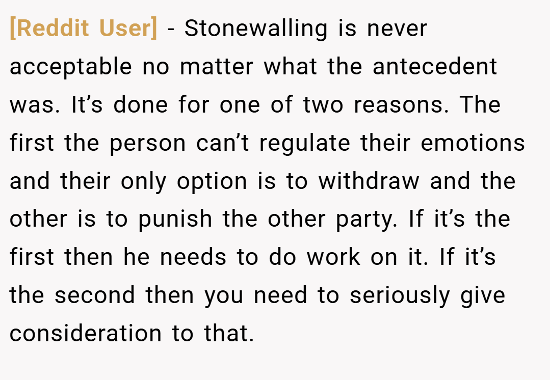 [Reddit User] − Stonewalling is never acceptable no matter what the antecedent was. It’s done for one of two reasons. The first the person can’t regulate their emotions and their only option is to withdraw and the other is to punish the other party. If it’s the first then he needs to do work on it. If it’s the second then you need to seriously give consideration to that.