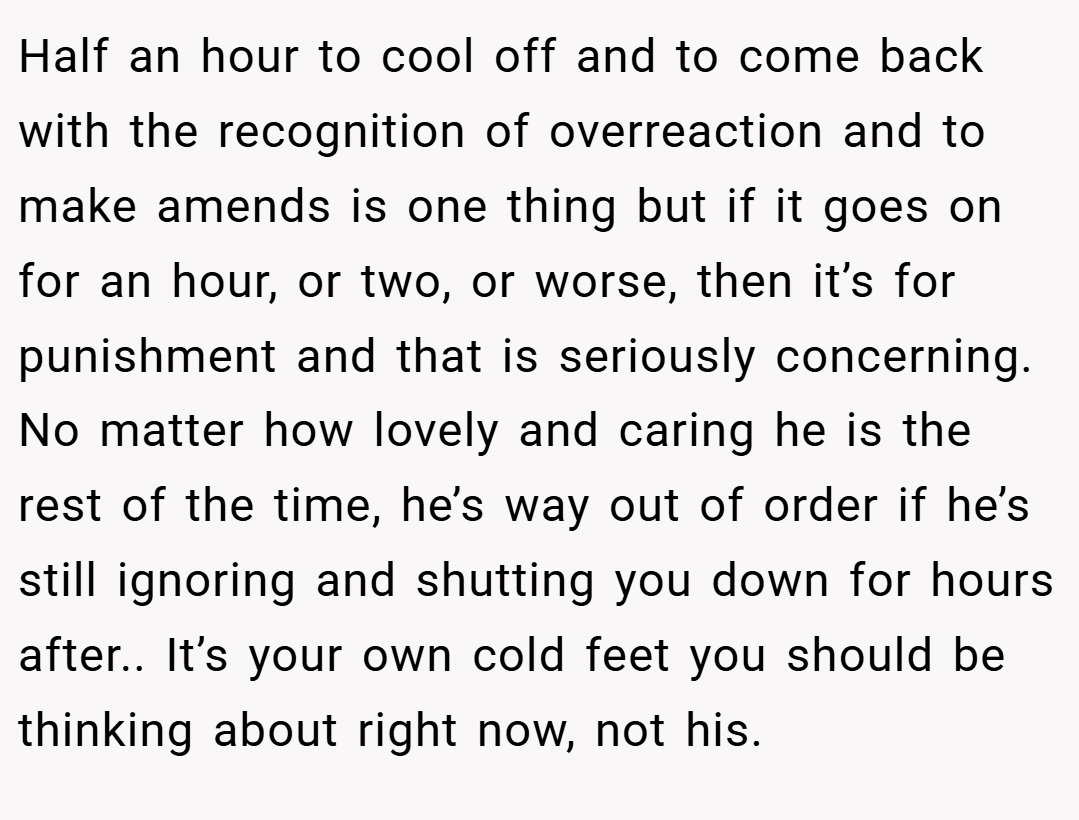 Half an hour to cool off and to come back with the recognition of overreaction and to make amends is one thing but if it goes on for an hour, or two, or worse, then it’s for punishment and that is seriously concerning. No matter how lovely and caring he is the rest of the time, he’s way out of order if he’s still ignoring and shutting you down for hours after.. It’s your own cold feet you should be thinking about right now, not his.