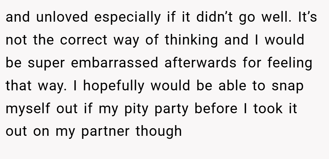 and unloved especially if it didn’t go well. It’s not the correct way of thinking and I would be super embarrassed afterwards for feeling that way. I hopefully would be able to snap myself out if my pity party before I took it out on my partner though
