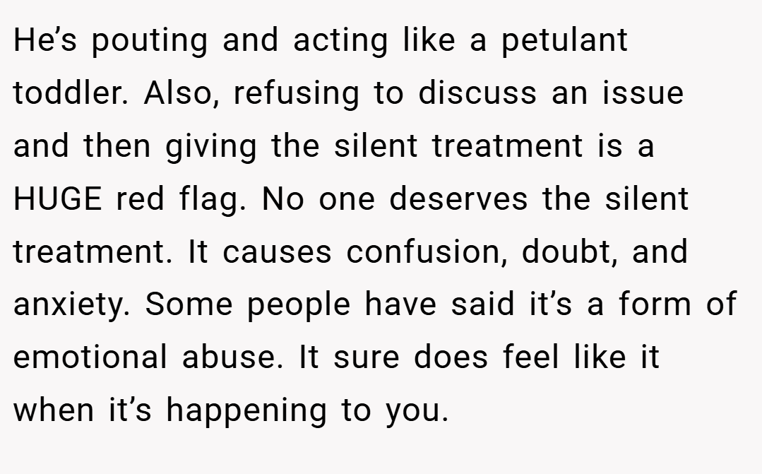He’s pouting and acting like a petulant toddler. Also, refusing to discuss an issue and then giving the silent treatment is a HUGE red flag. No one deserves the silent treatment. It causes confusion, doubt, and anxiety. Some people have said it’s a form of emotional abuse. It sure does feel like it when it’s happening to you.