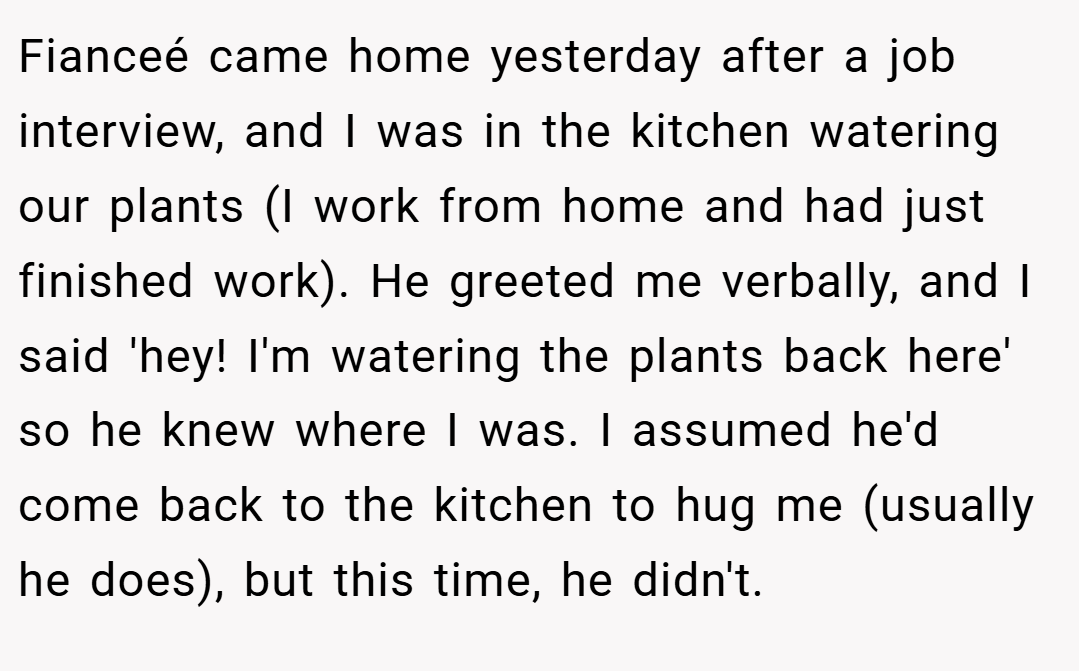 Fianceé came home yesterday after a job interview, and I was in the kitchen watering our plants (I work from home and had just finished work). He greeted me verbally, and I said 'hey! I'm watering the plants back here' so he knew where I was. I assumed he'd come back to the kitchen to hug me (usually he does), but this time, he didn't.