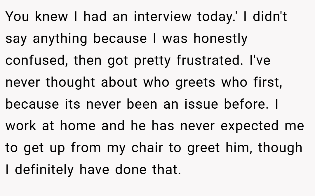 You knew I had an interview today.' I didn't say anything because I was honestly confused, then got pretty frustrated. I've never thought about who greets who first, because its never been an issue before. I work at home and he has never expected me to get up from my chair to greet him, though I definitely have done that.