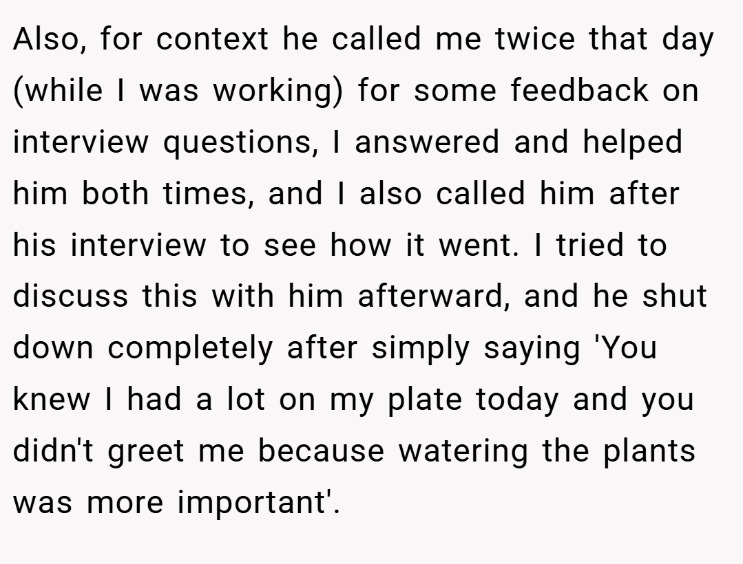 Also, for context he called me twice that day (while I was working) for some feedback on interview questions, I answered and helped him both times, and I also called him after his interview to see how it went. I tried to discuss this with him afterward, and he shut down completely after simply saying 'You knew I had a lot on my plate today and you didn't greet me because watering the plants was more important'.