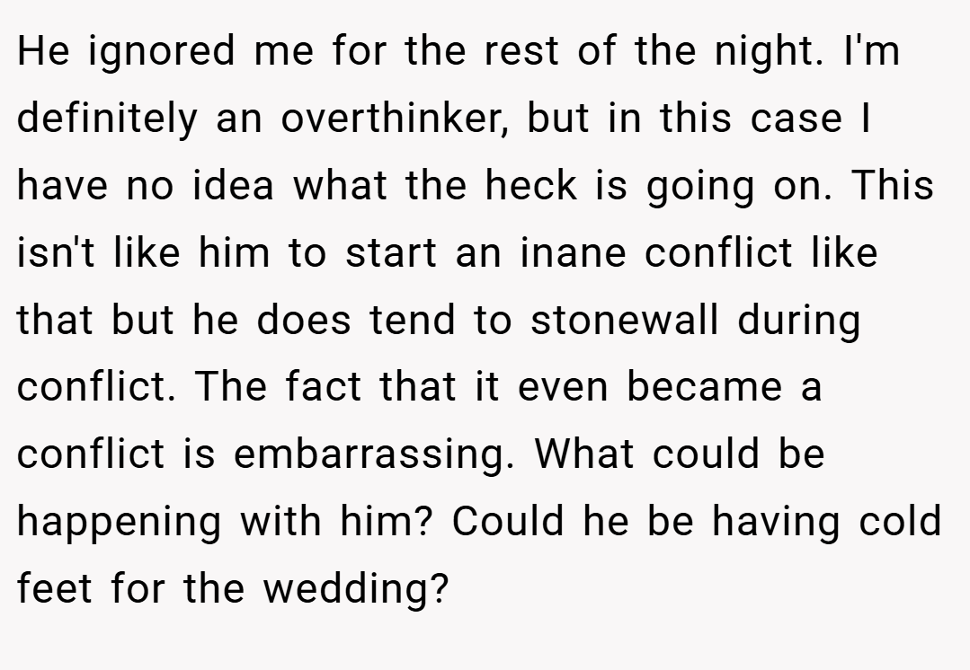 He ignored me for the rest of the night. I'm definitely an overthinker, but in this case I have no idea what the heck is going on. This isn't like him to start an inane conflict like that but he does tend to stonewall during conflict. The fact that it even became a conflict is embarrassing. What could be happening with him? Could he be having cold feet for the wedding?
