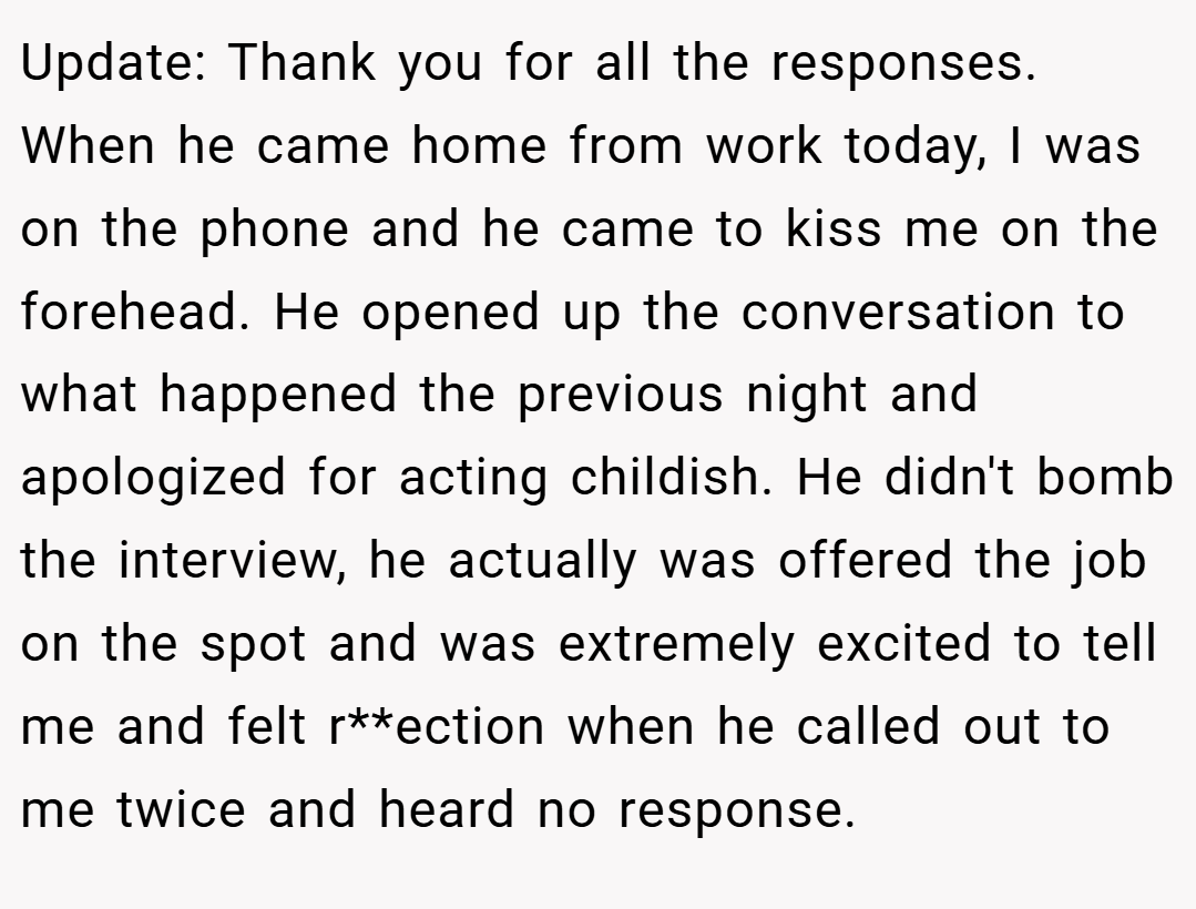 Update: Thank you for all the responses. When he came home from work today, I was on the phone and he came to kiss me on the forehead. He opened up the conversation to what happened the previous night and apologized for acting childish. He didn't bomb the interview, he actually was offered the job on the spot and was extremely excited to tell me and felt r**ection when he called out to me twice and heard no response.