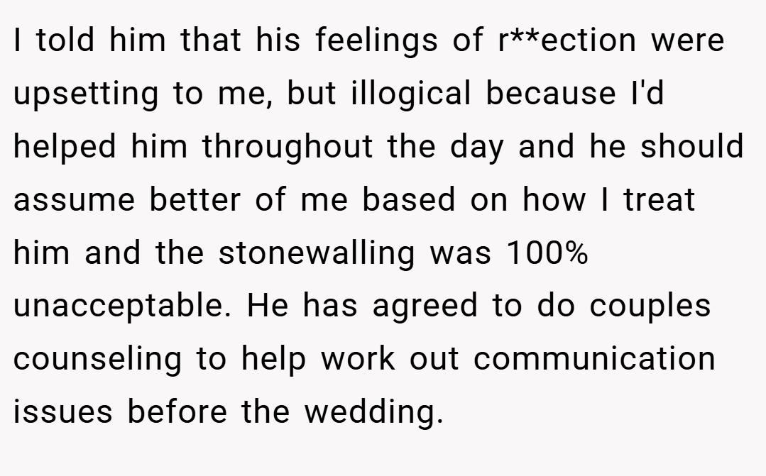 I told him that his feelings of r**ection were upsetting to me, but illogical because I'd helped him throughout the day and he should assume better of me based on how I treat him and the stonewalling was 100% unacceptable. He has agreed to do couples counseling to help work out communication issues before the wedding.