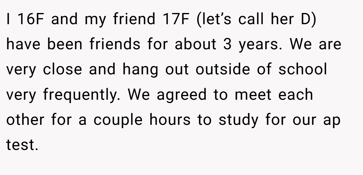 I 16F and my friend 17F (let’s call her D) have been friends for about 3 years. We are very close and hang out outside of school very frequently. We agreed to meet each other for a couple hours to study for our ap test.