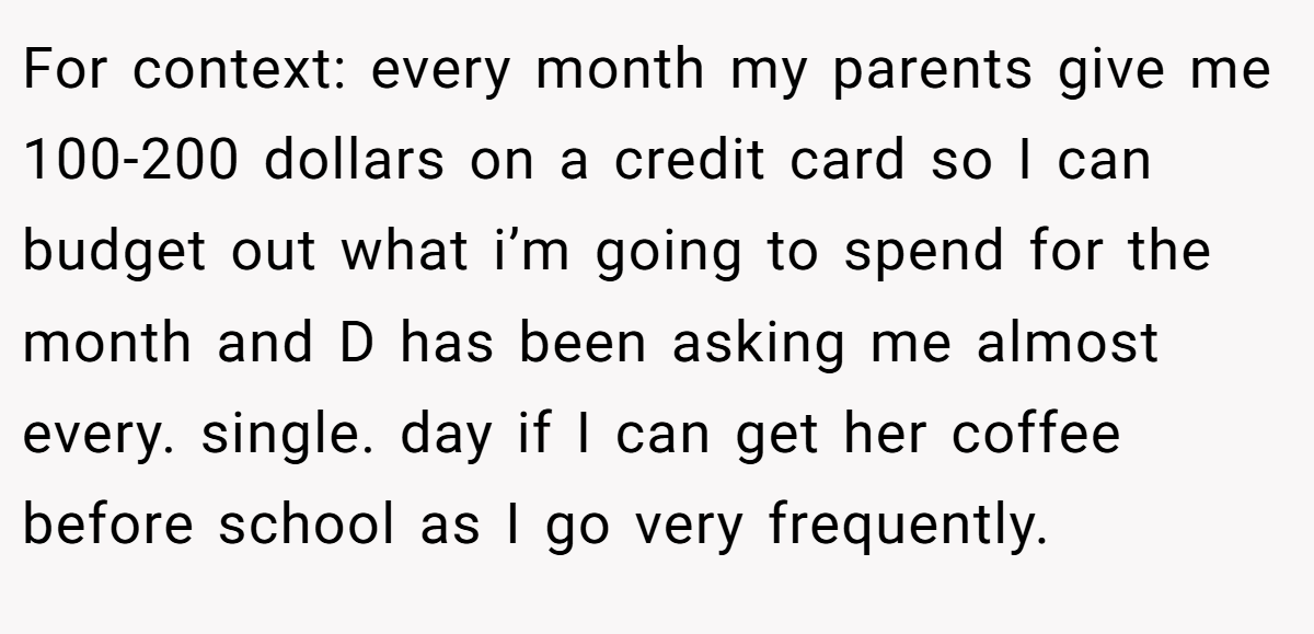 For context: every month my parents give me 100-200 dollars on a credit card so I can budget out what i’m going to spend for the month and D has been asking me almost every. single. day if I can get her coffee before school as I go very frequently.