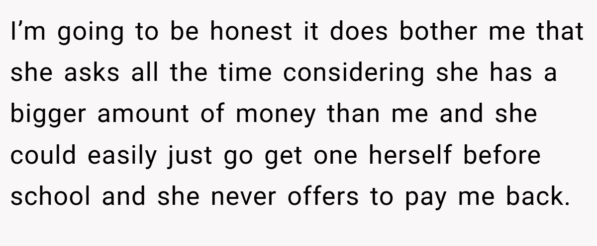 I’m going to be honest it does bother me that she asks all the time considering she has a bigger amount of money than me and she could easily just go get one herself before school and she never offers to pay me back.