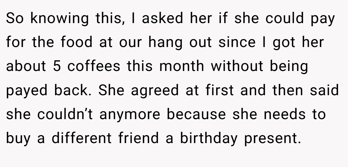 So knowing this, I asked her if she could pay for the food at our hang out since I got her about 5 coffees this month without being payed back. She agreed at first and then said she couldn’t anymore because she needs to buy a different friend a birthday present.
