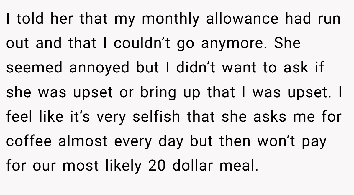 I told her that my monthly allowance had run out and that I couldn’t go anymore. She seemed annoyed but I didn’t want to ask if she was upset or bring up that I was upset. I feel like it’s very selfish that she asks me for coffee almost every day but then won’t pay for our most likely 20 dollar meal.